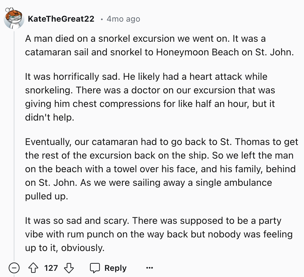 document - KateTheGreat22 4mo ago A man died on a snorkel excursion we went on. It was a catamaran sail and snorkel to Honeymoon Beach on St. John. It was horrifically sad. He ly had a heart attack while snorkeling. There was a doctor on our excursion tha